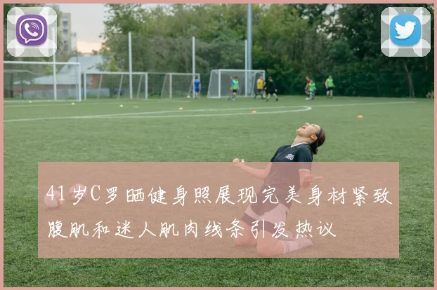 41岁C罗晒健身照展现完美身材紧致腹肌和迷人肌肉线条引发热议