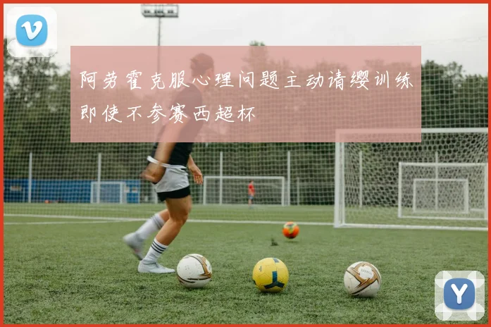 阿劳霍克服心理问题主动请缨训练即使不参赛西超杯