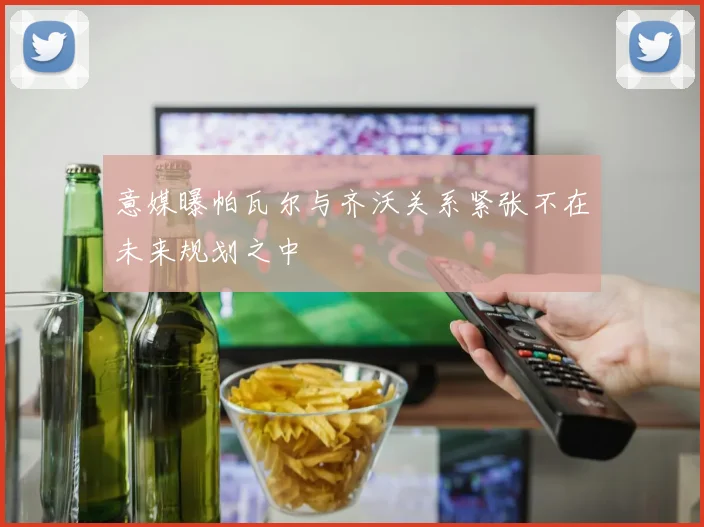 意媒曝帕瓦尔与齐沃关系紧张不在未来规划之中