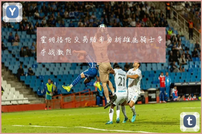 霍姆格伦交易赔率分析雄鹿骑士争夺战激烈