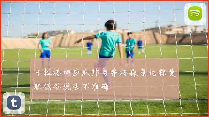 卡拉格回应瓜帅与弗格森争论称曼联低谷说法不准确