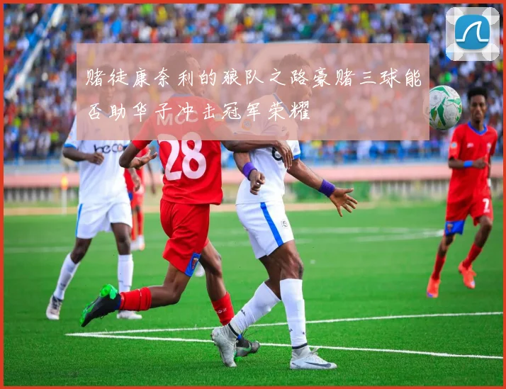 赌徒康奈利的狼队之路豪赌三球能否助华子冲击冠军荣耀