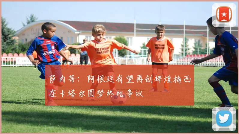 萨内蒂：阿根廷有望再创辉煌梅西在卡塔尔圆梦终结争议