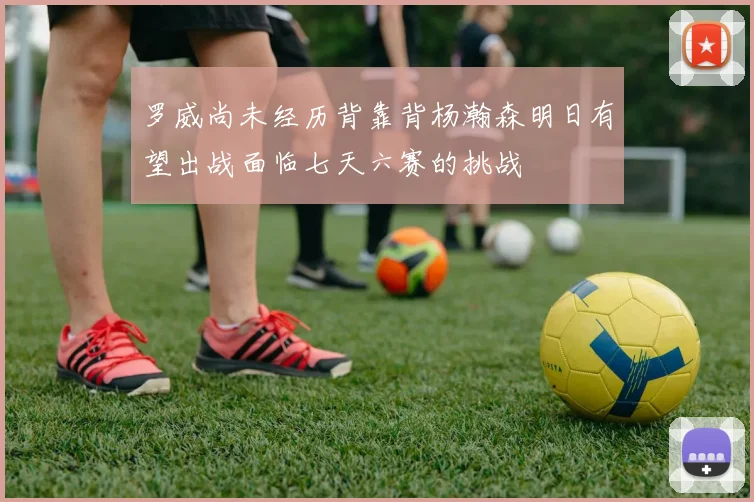 罗威尚未经历背靠背杨瀚森明日有望出战面临七天六赛的挑战