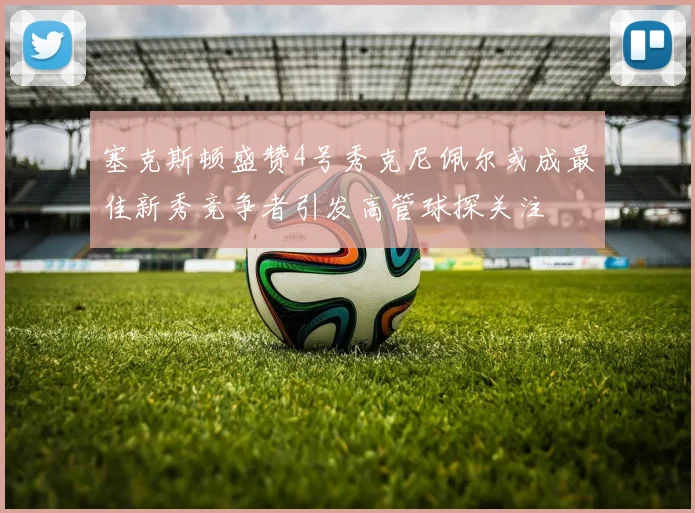 塞克斯顿盛赞4号秀克尼佩尔或成最佳新秀竞争者引发高管球探关注