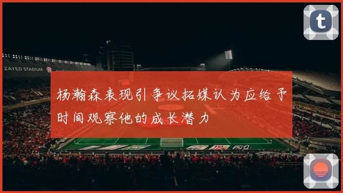 杨瀚森表现引争议拓媒认为应给予时间观察他的成长潜力
