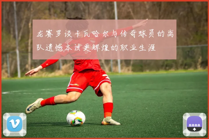 龙赛罗谈卡瓦哈尔与传奇球员的离队遗憾本该更辉煌的职业生涯