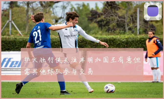 热火独行侠关注库明加国王有意但需其他球队参与交易