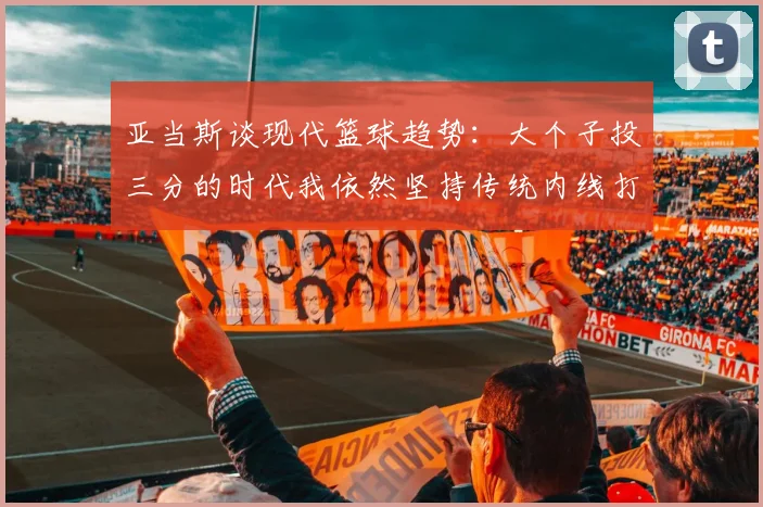 亚当斯谈现代篮球趋势：大个子投三分的时代我依然坚持传统内线打法