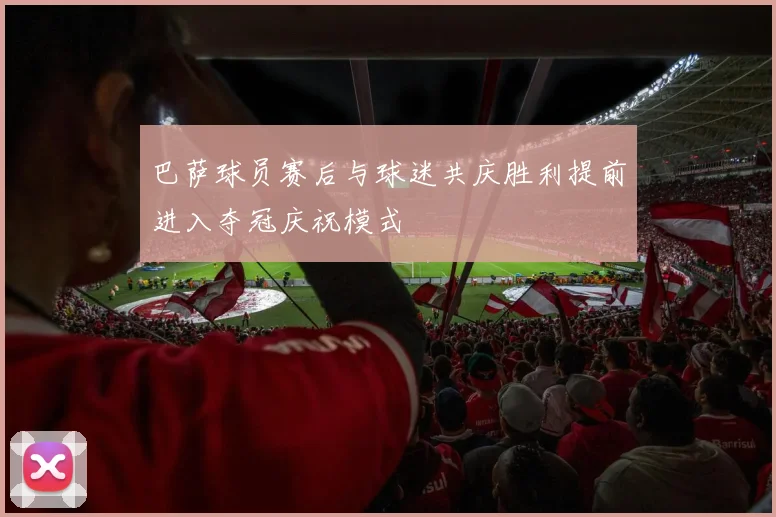 巴萨球员赛后与球迷共庆胜利提前进入夺冠庆祝模式