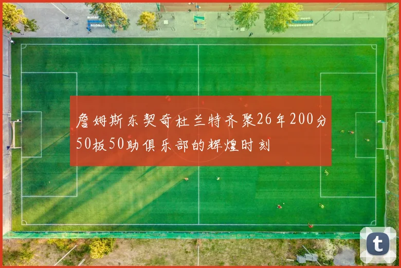 詹姆斯东契奇杜兰特齐聚26年200分50板50助俱乐部的辉煌时刻