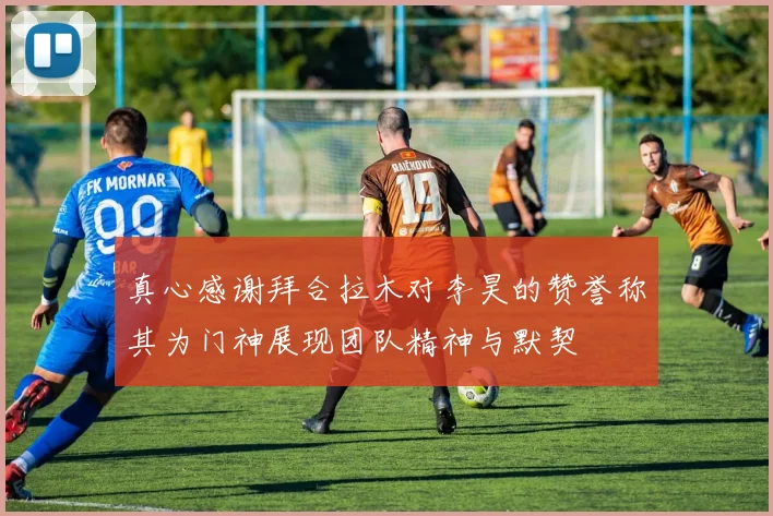 真心感谢拜合拉木对李昊的赞誉称其为门神展现团队精神与默契
