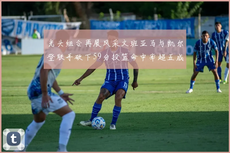 光头组合再展风采文班亚马与凯尔登联手砍下59分投篮命中率超五成