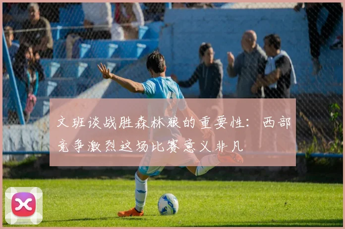 文班谈战胜森林狼的重要性：西部竞争激烈这场比赛意义非凡