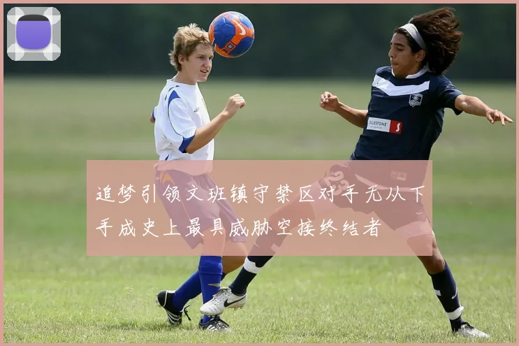 追梦引领文班镇守禁区对手无从下手成史上最具威胁空接终结者