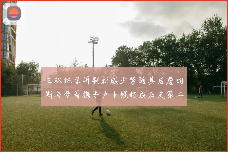 三双纪录再刷新威少紧随其后詹姆斯与登哥携手卢卡崛起成历史第二